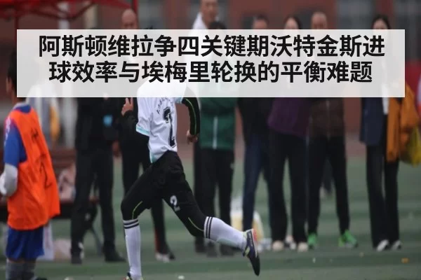 阿斯顿维拉争四关键期沃特金斯进球效率与埃梅里轮换的平衡难题